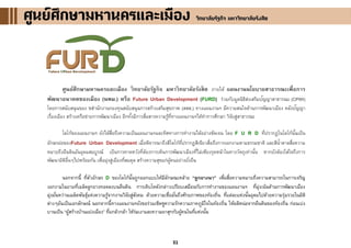 21
ศูนย์ศึกษามหานครและเมือง วิทยาลัยรัฐกิจ มหาวิทยาลัยรังสิต ภายใต้ แผนงานนโยบายสาธารณะเพื่อการ
พัฒนาอนาคตของเมือง (นพม.) หรือ Future Urban Development (FURD) ร่วมกับมูลนิธิส่งเสริมปัญญาสาธารณะ (CPWI)
โดยการสนับสนุนของ ชสานักงานกองทุนสนับสนุนการสร้างเสริมสุขภาพ (สสส.) ทางแผนงานฯ มีความสนใจด้านการพัฒนาเมือง คลังปัญญา
เรื่องเมือง สร้างเครือข่ายการพัฒนาเมือง อีกทั้งมีการสื่อสารความรู้ที่ทางแผนงานฯได้ทาการศึกษา วิจัยสู่สาธารณะ
โลโก้ของแผนงานฯ ยังได้สื่อถึงความเป็นแผนงานฯและทิศทางการทางานได้อย่างชัดเจน โดย F U R D ที่ปรากฏในโลโก้นั้นเป็น
อักษรย่อของFuture Urban Development เมื่อพิจารณาถึงสีโลโก้ที่ปรากฏสีเขียวสื่อถึงการงอกงามตามธรรมชาติ และสีน้าตาลสื่อความ
หมายถึงผืนดินอันอุดมสมบูรณ์ เป็นการคาดหวังที่ต้องการเห็นการพัฒนาเมืองที่ไม่เพียงรุดหน้าในทางวัตถุเท่านั้น หากยังต้องใส่ใจถึงการ
พัฒนามิติอื่นๆไปพร้อมกัน เพื่อมุ่งสู่เมืองที่สมดุล สร้างความสุขแก่ผู้คนอย่างยั่งยืน
นอกจากนี้ ที่ตัวอักษร D ของโลโก้นั้นถูกออกแบบให้มีลักษณะคล้าย “ลูกยางนา” เพื่อสื่อความหมายถึงความสามารถในการเจริญ
งอกงามในยามที่เมล็ดลูกยางทอดลงบนผืนดิน การเติบโตดังกล่าวเปรียบเสมือนกับการทางานของแผนงานฯ ที่มุ่งเน้นด้านการพัฒนาเมือง
มุ่งมั่นหว่านเมล็ดพันธุ์แห่งความรู้จากงานวิจัยสู่สังคม ด้วยความเชื่อมั่นถึงศักยภาพของท้องถิ่น ที่แต่ละแห่งนั้นอุดมไปด้วยความรุ่มรวยในมิติ
ต่างๆอันเป็นเอกลักษณ์ นอกจากนี้ทางแผนงานฯยังขอร่วมเชิดชูความรักความภาคภูมิใจในท้องถิ่น ให้ผลิหน่อจากผืนดินของท้องถิ่น ก่อนเบ่ง
บานเป็น “ผู้สร้างบ้านแปงเมือง” ที่แกล้วกล้า ให้ร่มเงาและความผาสุกกับผู้คนในที่แห่งนั้น
ศูนย์ศึกษามหานครและเมืองศูนย์ศึกษามหานครและเมืองศูนย์ศึกษามหานครและเมือง วิทยาลัยรัฐกิจ มหาวิทยาลัยรังสิตวิทยาลัยรัฐกิจ มหาวิทยาลัยรังสิตวิทยาลัยรัฐกิจ มหาวิทยาลัยรังสิต
 