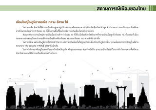 5
เมืองใหญ่ในภูมิภาคเหนือ กลาง อีสาน ใต้
ในภาคเหนือ จังหวัดที่มีความเป็นเมืองสูงจะอยู่บริเวณภาคเหนือตอนบน อย่างจังหวัดเชียงใหม่ ลาพูน ลาปาง พะเยา และเชียงราย ล้วนมีคน
อาศัยในเขตเมืองมากกว่าร้อยละ 50 ทั้งสิ้น ส่วนพื้นที่อื่นยังคงมีความเป็นเมืองในระดับปานกลาง
ส่วนภาคกลาง ส่วนใหญ่ความเป็นเมืองล้วนต่ากว่าร้อยละ 40 ทั้งสิ้น มีเพียงจังหวัดชัยนาทที่ความเป็นเมืองสูงถึงร้อยละ 73.8 ในขณะที่เมือง
รองลงมาอย่างสระบุรีและอ่างทองมีความเป็นเมืองเพียงร้อยละ 46.6 และร้อยละ 42.5 ตามลาดับ เท่านั้น
ในภาคอีสาน แม้จะเป็นภูมิภาคที่มีประชากรมาก แต่ความเป็นเมืองไม่ได้สูงมากนัก เมื่อเทียบกับภูมิภาคอื่น ๆ คนเมืองจะกระจุกตัวอยู่ในอีสาน
ตอนกลาง เช่น ขอนแก่น กาฬสินธุ์ อุดรธานี เป็นต้น
ในภาคใต้ คนอาศัยอยู่ในเขตเมืองมากในจังหวัดภูเก็ต พัทลุงและสงขลา ส่วนจังหวัดอื่น ๆ ความเป็นเมืองยังไม่มากนัก โดยเฉพาะพื้นที่สาม
จังหวัดชายแดนใต้ที่ความเป็นเมืองค่อนข้างต่ามาก
สถานการณ์เมืองของไทย
 