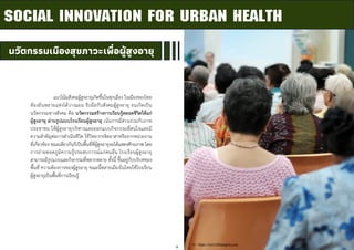 9
นวัตกรรมเมืองสุขภาวะเพื่อผู้สูงอายุ
SOCIAL INNOVATION FOR URBAN HEALTH
แนวโน้มสังคมผู้สูงอายุเกิดขึ้นในทุกเมือง ในเมืองของไทย
ท้องถิ่นหลายแห่งได้วางแผน รับมือกับสังคมผู้สูงอายุ จนเกิดเป็น
นวัตกรรมทางสังคม คือ นวัตกรรมสร้างการเรียนรู้ตลอดชีวิตให้แก่
ผู้สูงอายุ ผ่านรูปแบบโรงเรียนผู้สูงอายุ เน้นการมีส่วนร่วมกับภาค
ประชาชน ให้ผู้สูงอายุบริหารและออกแบบกิจกรรมที่สนใจและมี
ความสาคัญต่อการดาเนินชีวิต ใช้วิทยากรจิตอาสาหรือจากหน่วยงาน
ที่เกี่ยวข้อง ขณะเดียวกันก็เป็นพื้นที่ที่ผู้สูงอายุจะได้แสดงศักยภาพ โดย
การถ่ายทอดภูมิความรู้ประสบการณ์แก่คนอื่น โรงเรียนผู้สูงอายุ
สามารถมีรูปแบบและกิจกรรมที่หลากหลาย ทั้งนี้ ขึ้นอยู่กับบริบทของ
พื้นที่ ความต้องการของผู้สูงอายุ ขณะนี้หลายเมืองในไทยใช้โรงเรียน
ผู้สูงอายุเป็นพื้นที่การเรียนรู้
ที่มา : https://www.bltbangkok.com
 