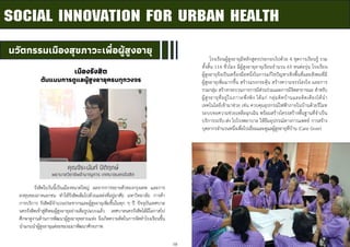 10
นวัตกรรมเมืองสุขภาวะเพื่อผู้สูงอายุ
SOCIAL INNOVATION FOR URBAN HEALTH
โรงเรียนผู้สูงอายุมีหลักสูตรประกอบไปด้วย 4 ชุดการเรียนรู้ รวม
ทั้งสิ้น 116 ชั่วโมง มีผู้สูงอายุอายุเรียนจานวน 65 คนต่อรุ่น โรงเรียน
ผู้สูงอายุจึงเป็นเครื่องมือหนึ่งในการแก้ไขปัญหาเชิงพื้นที่และสังคมที่มี
ผู้สูงอายุเพิ่มมากขึ้น สร้างแรงกระตุ้น สร้างความจรรโลงใจ และการ
รวมกลุ่ม สร้างกระบวนการการมีส่วนร่วมและการมีจิตสาธารณะ สาหรับ
ผู้สูงอายุที่อยู่ในภาวะพึ่งพิง ได้แก่ กลุ่มติดบ้านและติดเตียงได้นา
เทคโนโลยีเข้ามาช่วย เช่น ควบคุมอุปกรณ์ไฟฟ้าภายในบ้านด้วยรีโมท
ระบบขอความช่วยเหลือฉุกเฉิน พร้อมสร้างโครงสร้างพื้นฐานที่จาเป็น
บริการรถรับ-ส่ง ไปโรงพยาบาล ให้ยืมอุปกรณ์ทางการแพทย์ การสร้าง
บุคลากรจานวนหนึ่งเพื่อไปเยี่ยมและดูแลผู้สูงอายุที่บ้าน (Care Giver)
คุณจีระนันท์ ปิติฤกษ์
พยาบาลวิชาชีพชานาญการ เทศบาลนครรังสิต
รังสิตในวันนี้เป็นเมืองขนาดใหญ่ ผลจากการขยายตัวของกรุงเทพ และการ
ลงทุนของภาคเอกชน ทาให้รังสิตเต็มไปด้วยแหล่งที่อยู่อาศัย มหาวิทยาลัย การค้า
การบริการ รังสิตมีจานวนประชากรและผู้สูงอายุเพิ่มขึ้นในทุก ๆ ปี ปัจจุบันเทศบาล
นครรังสิตเข้าสู่สังคมผู้สูงอายุอย่างเต็มรูปแบบแล้ว เทศบาลนครรังสิตได้มีโอกาสไป
ศึกษาดูงานด้านการพัฒนาผู้สูงอายุหลายแห่ง จึงเกิดความคิดในการจัดทาโรงเรียนขึ้น
นาแกนนาผู้สูงอายุแต่ละชมรมมาพัฒนาศักยภาพ
เมืองรังสิต
ต้นแบบการดูแลผู้สูงอายุครบทุกวงจร
 