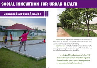 14
SOCIAL INNOVATION FOR URBAN HEALTH
นวัตกรรมด้านสิ่งแวดล้อมเมือง
เมืองสิ่งแวดล้อมดี : เทศบาลเน้นสร้างเมืองสีเขียวมีสวนสาธารณะและลาน
กีฬาขนาดใหญ่ เช่น สระว่ายน้า สนามเทนนิส สนามฟุตบอล สนามเปตอง สนาม
บาสเกตบอล และหอประชุมที่ใหญ่ที่สุดในจังหวัดชลบุรี
เมืองพิชิตพลังงาน: การส่งเสริมการใช้รถจักรยานยนต์ มีการรวมกลุ่มกัน
ของชาวเมืองเกิดเป็นชมรมจักรยานเมืองพนัสนิคม และได้เคลื่อนไหวจัดกิจกรรม
ต่าง ๆ เพื่อผลักดันให้เกิดเป็นชมรมจักรยานในพนัสนิคม
“การทาเมืองให้เกิดเป็ นภาพความสาเร็จ ทาให้
ประชาชนเปลี่ยนแปลงวิธีคิด เกิดศรัทธาเชื่อมั่นในผู้บริหาร
ซึ่งยืนยันที่จะทาสิ่งดี ๆ และกระตือรือร้นที่จะอยู่กันอย่างมี
ความสุข ทุกอย่างมันเดินไปในทิศทางเดียวกัน”
 