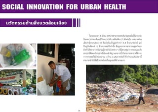 16
ในระยะเวลา 8 เดือน เทศบาลสามารถลดปริมาณขยะไปได้มากกว่า
ร้อยละ 50 ขยะที่เคยมีวันละ 50 ตัน เหลือเพียง 25 ตันต่อวัน เทศบาลต้อง
เสียค่าฝังกลบขยะ 50 ตันต่อวันเป็นมูลค่ากว่า 4.8 ล้านบาทต่อปี แต่
ปัจจุบันเสียแค่ 1.2 ล้านบาทต่อปีเท่านั้น ข้อมูลจากทางสาธารณสุขอาเภอ
ยังทาให้ทราบว่าปริมาณผู้ป่วยด้วยโรคต่าง ๆ ที่มีสาเหตุมาจากขยะและสิ่ง
สกปรกได้ลดลงไปอย่างมีนัยยะสาคัญ นอกจากนี้ ยังสามารถหารายได้จาก
การขายขยะได้ถึงประมาณ 1 ล้าน 2 แสนบาทต่อปี ซึ่งจานวนเงินเหล่านี้
สามารถนาไปใช้สร้างประโยชน์ในชุมชนได้จานวนมาก
SOCIAL INNOVATION FOR URBAN HEALTH
นวัตกรรมด้านสิ่งแวดล้อมเมือง
 