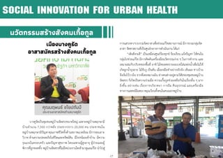 17
นวัตกรรมสร้างสังคมเกื้อกูล
เมืองบางคูรัด
อาสาสมัครสร้างสังคมเกื้อกูล
บางคูรัดเป็นชุมชนหมู่บ้านจัดสรรขนาดใหญ่ เฉพาะหมู่บ้านพฤกษามี
บ้านจานวน 7,500 กว่าหลัง ประชากรราว 20,000 คน ประชาชนใน
หมู่บ้านพฤกษามีปัญหาคุณภาพชีวิตทั้งด้านสภาพแวดล้อม มีการทะเลาะ
วิวาท ด้านความปลอดภัยในชีวิตและทรัพย์สิน มีโจรขโมยเข้าบ้าน มีความ
รุนแรงในครอบครัว และปัญหาสุขภาพ โดยเฉพาะผู้สูงอายุ ผู้ป่วยและผู้
พิการที่ถูกทอดทิ้ง หมู่บ้านจัดสรรที่ไม่มีหน่วยงานใดเข้ามาดูแลแก้ไข นาไปสู่
การแสวงหา/รวบรวมจิตอาสาเพื่อช่วยแก้ไขสถานการณ์ มีการรวมกลุ่มจิต
อาสา จัดหาสถานที่เป็นศูนย์กลางการดาเนินงาน ได้แก่
“เพิงสังกะสี” เป็นเหมือนศูนย์ร้องทุกข์ ร้องเรียน แจ้งปัญหา ให้คนใน
กลุ่มไปช่วยแก้ไข มีการคิดค้นเครื่องมือนวัตกรรมง่าย ๆ ในการทางาน และ
เหมาะสมกับบริบทของพื้นที่ อาทิ ไม้หยอดทรายอะเบทใส่แหล่งน้าเพื่อไม่ให้
เกิดลูกน้ายุงลาย ไม้จับงู เป็นต้น เมื่อลงมือทาอย่างจริงจัง เห็นผล ชาวบ้าน
จึงเริ่มไว้วางใจ จากที่เคยหมางเมิน ต่างคนต่างอยู่ตามวิสัยของชุมชนหมู่บ้าน
จัดสรร ก็เกิดเป็นความร่วมมือ ความเกื้อกูลช่วยเหลือกันในเรื่องอื่น ๆ มาก
ยิ่งขึ้น อย่างเช่น เรื่องการบริจาคยา การยืม คืนอุปกรณ์ และเครื่องมือ
ทางการแพทย์มือสอง หมุนเวียนทั้งคนในคนนอกหมู่บ้าน
SOCIAL INNOVATION FOR URBAN HEALTH
คุณนฤพนธ์ ชโยปถัมป์
ประธานอาสาสมัครตาบลบางคูรัด
 