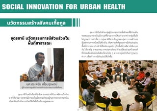 21
อุดรธานี นวัตกรรมการมีส่วนร่วมใน
พื้นที่สาธารณะ
อุดรธานีเป็นหนึ่งเมืองที่น่าจับตามองอย่างยิ่งในภาคอีสาน ในช่วง
2-3 ปีที่ผ่านมา อุดรธานีมีการเคลื่อนไหวรวมตัวของผู้คนจากหลายภาคส่วนใน
เมือง เพื่อสร้างกิจกรรมใหม่ให้เกิดขึ้นในเมืองอยู่ตลอดเวลา
อุดรธานีเป็นไปด้วยกลุ่มผู้ประกอบการเพื่อสังคมที่มีประเด็น
ของตนเองมากมายในเมือง แต่ที่ผ่านมาการมีส่วนร่วมระหว่างกลุ่มนั้นยัง
ไม่บูรณาการเท่าที่ควร กลุ่มมาดีอีสาน ในฐานะกลุ่มการรวมตัวของ
ผู้ประกอบการรุ่นใหม่ในท้องถิ่น เห็นความสาคัญของการมีส่วนร่วมบน
พื้นที่สาธารณะ ทาหน้าที่เชื่อมโยงจุดเล็ก ๆ ในพื้นที่ภาคอีสานให้มาเจอ
กัน ให้ภาครัฐ ภาคเอกชน ภาคประชาสังคม เข้ามามีส่วนร่วมสร้างสรรค์
สิ่งใหม่เพื่อเมืองโดยไม่ติดเงื่อนไขใด ๆ พวกเขามุ่งหน้าค้นหารูปแบบ
ต่าง ๆ เพื่อสร้างการมีส่วนร่วมให้เกิดขึ้น
นวัตกรรมสร้างสังคมเกื้อกูล
SOCIAL INNOVATION FOR URBAN HEALTH
ผศ.ดร.พิชัย เอื้อมธุรพจน์
ผู้อานวยการศูนย์สร้างสรรค์การประกอบการเพื่อสังคม
 