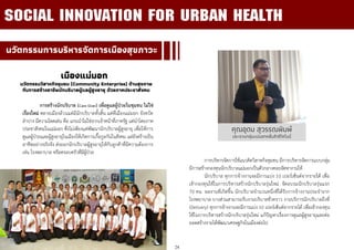 24
นวัตกรรมการบริหารจัดการเมืองสุขภาวะ
เมืองแม่มอก
นวัตกรรมวิสาหกิจชุมชน (Community Enterprise) ด้านสุขภาพ
กับการสร้างอาชีพนักบริบาลผู้แลผู้สูงอายุ ด้วยภาคประชาสังคม
การสร้างนักบริบาล (Care Giver) เพื่อดูแลผู้ป่วยในชุมชน ไม่ใช่
เรื่องใหม่ หลายเมืองล้วนแต่มีนักบริบาลทั้งสิ้น แต่ที่เมืองแม่มอก จังหวัด
ลาปาง มีความโดดเด่น คือ แกนนาไม่ใช่จากเจ้าหน้าที่ภาครัฐ แต่นาโดยภาค
ประชาสังคมในแม่มอก ซึ่งไม่เพียงแค่พัฒนานักบริบาลผู้สูงอายุ เพื่อให้การ
ดูแลผู้ป่วยและผู้สูงอายุในเมืองให้เกิดการเกื้อกูลกันในสังคม แต่ยังสร้างเป็น
อาชีพอย่างจริงจัง ส่งออกนักบริบาลผู้สูงอายุให้กับลูกค้าที่มีความต้องการ
เช่น โรงพยาบาล หรือครอบครัวที่มีผู้ป่วย
SOCIAL INNOVATION FOR URBAN HEALTH
คุณอุดม สุวรรณพิมพ์
ประธานกลุ่มแม่มอกหลั่นล้าอีโคโนมี่
การบริหารจัดการใช้แนวคิดวิสาหกิจชุมชน มีการบริหารจัดการแบบกลุ่ม
มีการสร้างกองทุนนักบริบาลแม่มอกเป็นตัวกลางคอยจัดหางานให้
นักบริบาล ทุกการจ้างงานจะมีการแบ่ง 10 เปอร์เซ็นต์จากรายได้ เพื่อ
เข้ากองทุนใช้ในการบริหารสร้างนักบริบาลรุ่นใหม่ จัดอบรมนักบริบาลรุ่นแรก
70 คน ผลงานที่เกิดขึ้น นักบริบาลจานวนหนึ่งที่ได้รับการจ้างงานประจาจาก
โรงพยาบาล บางส่วนสามารถรับงานบริบาลชั่วคราว งานบริการนักบริบาลถึงที่
(Delivery) ทุกการจ้างงานจะมีการแบ่ง 10 เปอร์เซ็นต์จากรายได้ เพื่อเข้ากองทุน
ใช้ในการบริหารสร้างนักบริบาลรุ่นใหม่ แก้ปัญหาเรื่องการดูแลผู้สูงอายุและต่อ
ยอดสร้างรายได้พัฒนาเศรษฐกิจในเมืองต่อไป
 