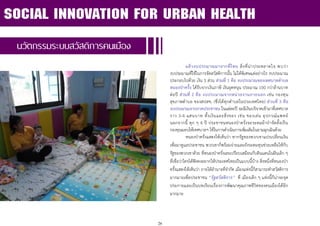 26
แล้วงบประมาณมาจากที่ไหน สิ่งที่น่าประหลาดใจ พบว่า
งบประมาณที่ใช้ในการจัดสวัสดิการนั้น ไม่ได้พิเศษแต่อย่างไร งบประมาณ
ประกอบไปด้วย เงิน 3 ส่วน ส่วนที่ 1 คือ งบประมาณของเทศบาลตาบล
หนองป่าครั้ง ได้รับจากเงินภาษี เงินอุดหนุน ประมาณ 100 กว่าล้านบาท
ต่อปี ส่วนที่ 2 คือ งบประมาณจากหน่วยงานภายนอก เช่น กองทุน
สุขภาพตาบล ของสปสช. (ซึ่งได้ทุกตาบลในประเทศไทย) ส่วนที่ 3 คือ
งบประมาณจากภาคประชาชน ในแต่ละปี จะมีเงินบริจาคเข้ามาที่เทศบาล
ราว 3-4 แสนบาท ทั้งเงินและสิ่งของ เช่น ของเล่น อุปกรณ์แพทย์
นอกจากนี้ ทุก ๆ 4 ปี ประชาชนหนองป่าครั่งจะระดมผ้าป่าจัดตั้งเป็น
กองทุนมอบให้เทศบาลฯ ใช้ในการดาเนินการเพิ่มเติมในยามฉุกเฉินด้วย
หนองป่าครั่งแสดงให้เห็นว่า หากรัฐของพวกเขาแปรเปลี่ยนเงิน
เพื่อมาดูแลประชาชน พวกเขาก็พร้อมจ่ายและยังระดมทุนช่วยเหลือให้กับ
รัฐของพวกเขาด้วย ที่หนองป่าครั่งเลยเปรียบเสมือนกับดินแดนในฝันเล็ก ๆ
ที่เชื่อว่าใครได้ฟังคงอยากให้ประเทศไทยเป็นแบบนี้บ้าง สิ่งหนึ่งที่หนองป่า
ครั้งแสดงให้เห็นว่า ภายใต้อานาจที่จากัด เมืองแห่งนี้ก็สามารถทาสวัสดิการ
มากมายเพื่อประชาชน “รัฐสวัสดิการ” ที่ เมืองเล็ก ๆ แห่งนี้ก็น่าจะจุด
ประกายและเป็นบทเรียนเรื่องการพัฒนาคุณภาพชีวิตของคนเมืองได้อีก
มากมาย
SOCIAL INNOVATION FOR URBAN HEALTH
 