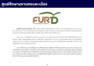 29
ศูนย์ศึกษามหานครและเมือง หรือ Future Urban Development (FURD) ร่วมกับมูลนิธิส่งเสริมปัญญาสาธารณะ (CPWI)
โดยการสนับสนุนของ สานักงานกองทุนสนับสนุนการสร้างเสริมสุขภาพ (สสส.) ทางแผนงานฯ มีความสนใจด้านการพัฒนาเมือง คลังปัญญาเรื่องเมือง
สร้างเครือข่ายการพัฒนาเมือง อีกทั้งมีการสื่อสารความรู้ที่ทางแผนงานฯได้ทาการศึกษา วิจัยสู่สาธารณะ
โลโก้ของแผนงานฯ ยังได้สื่อถึงความเป็นแผนงานฯและทิศทางการทางานได้อย่างชัดเจน โดย F U R D ที่ปรากฏในโลโก้นั้นเป็นอักษรย่อของ
Future Urban Development เมื่อพิจารณาถึงสีโลโก้ที่ปรากฏสีเขียวสื่อถึงการงอกงามตามธรรมชาติ และสีน้าตาลสื่อความหมายถึงผืนดินอัน
อุดมสมบูรณ์ เป็นการคาดหวังที่ต้องการเห็นการพัฒนาเมืองที่ไม่เพียงรุดหน้าในทางวัตถุเท่านั้น หากยังต้องใส่ใจถึงการพัฒนามิติอื่น ๆ ไปพร้อมกัน เพื่อ
มุ่งสู่เมืองที่สมดุล สร้างความสุขแก่ผู้คนอย่างยั่งยืน
นอกจากนี้ ที่ตัวอักษร D ของโลโก้นั้นถูกออกแบบให้มีลักษณะคล้าย “ลูกยางนา” เพื่อสื่อความหมายถึงความสามารถในการเจริญงอกงามใน
ยามที่เมล็ดลูกยางทอดลงบนผืนดิน การเติบโตดังกล่าวเปรียบเสมือนกับการทางานของแผนงานฯ ที่มุ่งเน้นด้านการพัฒนาเมือง มุ่งมั่นหว่านเมล็ดพันธุ์
แห่งความรู้จากงานวิจัยสู่สังคม ด้วยความเชื่อมั่นถึงศักยภาพของท้องถิ่น ที่แต่ละแห่งนั้นอุดมไปด้วยความรุ่มรวยในมิติต่างๆอันเป็นเอกลักษณ์
นอกจากนี้ทางแผนงานฯยังขอร่วมเชิดชูความรักความภาคภูมิใจในท้องถิ่น ให้ผลิหน่อจากผืนดินของท้องถิ่น ก่อนเบ่งบานเป็น “ผู้สร้างบ้านแปงเมือง”
ที่แกล้วกล้า ให้ร่มเงาและความผาสุกกับผู้คนในที่แห่งนั้น
ศูนย์ศึกษามหานครและเมือง
 