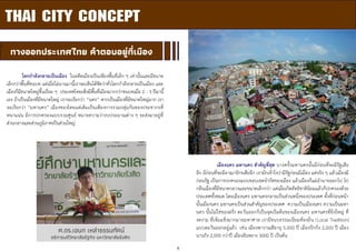 4
THAI CITY CONCEPT
ผ
ทางออกประเทศไทย คาตอบอยู่ที่เมือง
ศ.ดร.เอนก เหล่าธรรมทัศน์
อธิการบดีวิทยาลัยรัฐกิจ มหาวิทยาลัยรังสิต
โลกกาลังกลายเป็นเมือง ในอดีตเมืองเป็นเพียงพื้นที่เล็ก ๆ เท่านั้นและมีขนาด
เล็กกว่าพื้นที่ชนบท แต่เมื่อไม่นานมานี้เราจะเห็นได้ชัดว่าทั่วโลกกาลังกลายเป็นเมือง และ
เมืองก็มีขนาดใหญ่ขึ้นเรื่อย ๆ ประเทศไทยเพิ่งมีพื้นที่เมืองมากกว่าชนบทเมื่อ 2 - 3 ปีมานี้
เอง ถ้าเป็นเมืองที่มีขนาดใหญ่ เราจะเรียกว่า “นคร” หากเป็นเมืองที่มีขนาดใหญ่มาก เรา
จะเรียกว่า “มหานคร” เมืองของไทยแต่เดิมเป็นเพียงการรวมกลุ่มกันของประชากรที่
หนาแน่น มีการปกครองแบบรวมศูนย์ หมายความว่างบประมาณต่าง ๆ จะส่งมาอยู่ที่
ส่วนกลางและส่วนภูมิภาคเป็นส่วนใหญ่
เมืองนคร มหานคร สาคัญที่สุด บางครั้งมหานครนั้นมีก่อนที่จะมีรัฐเสีย
อีก มีก่อนที่จะมีอาณาจักรเสียอีก เรามักเข้าใจว่ามีรัฐก่อนมีเมือง แต่จริง ๆ แล้วเมืองมี
ก่อนรัฐ เป็นการปกครองแบบขอบเขตจากัดของเมือง แล้วเมืองก็แผ่อานาจออกไป ไป
กลืนเมืองที่มีขนาดกลางและขนาดเล็กกว่า แต่เมื่อเกิดลัทธิชาตินิยมแล้วก็ปกครองด้วย
ประเทศทั้งหมด โดยเมืองนคร มหานครกลายเป็นส่วนหนึ่งของประเทศ ทั้งที่ก่อนหน้า
นั้นเมืองนคร มหานครเป็นส่วนสาคัญของประเทศ ความเป็นเมืองนคร ความเป็นมหา
นคร นั้นไม่ใช่ของฝรั่ง ตะวันออกก็เป็นจุดเริ่มต้นของเมืองนคร มหานครที่ยิ่งใหญ่ ที่
งดงาม ที่เข้มแข็งมากมายมหาศาล เรามีขนบธรรมเนียมท้องถิ่น (Local Tradition)
แบบตะวันออกอยู่แล้ว เช่น เมืองพาราณสีอายุ 5,000 ปี เมืองปักกิ่ง 2,000 ปี เมือง
นานกิง 2,000 กว่าปี เมืองอันหยาง 3000 ปี เป็นต้น
 