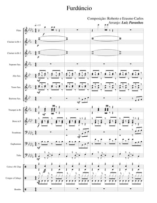 &
&
&
&
&
&
&
&
&
?
?
?
ã
ã
ã
bbbb
b
bb
b
bbb
bbb
bb
bb
b
bb
bbb
bbbb
bbbbb
bbbb
b
bbbb
b
4
4
44
4
4
44
44
44
44
44
4
4
4
4
44
44
44
4
4
4
4
Flute
Clarinet in Bb 1
Clarinet in Bb 2
Soprano Sax.
Alto Sax.
Tenor Sax.
Baritone Sax.
Trumpet in Bb
Horn in F
Trombone
Euphonium
Tuba
Caixa e H. Clap
Congas e Cabaça
Bombo
Œ
œ œ œ
‰ Œ
ww
ww
∑
œ ‰ œ ‰ œ ‰ œ ‰œ ‰ œ
‰
œ ‰ œ
‰
œ ‰ œ ‰ œ ‰ œ ‰
œ ‰ œ
‰
œ ‰ œ
‰
∑
Œ œ œ œ ‰ Œ
Œ
œœ œœ œœ ‰ Œ
‰
œ ‰ œ
‰
œ ‰ œ
‰
œœ ‰ œœ ‰
œœ ‰ œœ
∑
‰
œ ‰ œ
‰
œ ‰ œ
œ
‰ j
œ œ œ
œ ‰ J
œ œ œ
Œ xœ
œ
Œ xœ
œŒ œ Œ œ
j
x x
j
x ‰ x x x
œ œ œ œ œ œ œ œ
J
x x
J
x
‰
x x x
∑
q = 115
F
p
p
F
f
F
F
F
f
F
ƒ
∑
ww
ww
∑
œ ‰ œ ‰ œ ‰ œ ‰œ ‰ œ
‰
œ ‰ œ
‰
œ ‰ œ ‰ œ ‰ œ ‰
œ ‰ œ
‰
œ ‰ œ
‰
Ó ‰ œ œ œ
∑
‰
œ ‰ œ
j
œ
‰ Œ
‰
œœ ‰ œœ
J
œœ ‰ Œ
Ó ‰
œ œ œ
Ó ‰ œ œ œ
‰
œ ‰ œ œ
œ œ œ
œ
‰ j
œ œ œ
œ ‰ J
œ œ œ
Œ xœ
œ
Œ xœ
œŒ œ Œ œ
j
x x
j
x ‰ x x x
œ œ œ œ œ œ œ œ
J
x x
J
x
‰
x x x
∑
F
F
Œ
œ œ œ
‰ Œ
ww
ww
∑
œ ‰ œ ‰ œ ‰ œ ‰œ ‰ œ
‰
œ ‰ œ
‰
œ ‰ œ ‰ œ ‰ œ ‰
œ ‰ œ
‰
œ ‰ œ
‰
∑
Œ œ œ œ ‰ Œ
Œ
œœ œœ œœ
‰ Œ
‰ œ ‰ œ ‰ œ ‰ œ
‰
œœ ‰
œœ ‰
œœ ‰ œœ
∑
‰
œ
‰
œ
‰
œ
‰
œ
œ ‰ j
œ œ œ
œ
‰ J
œ œ œ
Œ xœ
œ
Œ xœ
œŒ œ Œ œ
j
x x
j
x ‰ x x x
œ œ œ œ œ œ œ œ
J
x x
J
x
‰
x x x
∑
∑
ww
ww
∑
œ ‰ œ ‰ œ ‰ œ ‰œ ‰ œ
‰
œ ‰ œ
‰
œ ‰ œ ‰ œ ‰ œ ‰
œ ‰ œ
‰
œ ‰ œ
‰
Ó ‰
œ œ œ
∑
‰ œ ‰ œ
j
œ ‰ Œ
‰
œœ ‰ œœ
J
œœ ‰ Œ
Ó ‰ œ œ œ
Ó ‰
œ œ œ
‰
œ
‰
œ œ
œ œ œ
œ ‰ j
œ œ œ
œ
‰ J
œ œ œ
Œ xœ
œ
Œ xœ
œŒ œ Œ œ
j
x x
j
x ‰ x x x
œ œ œ œ œ œ œ œ
J
x x
J
x
‰
x x x
∑
Furdúncio
Composição: Roberto e Erasmo Carlos
Arranjo: Luiz Paranhos
 