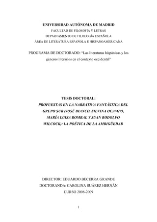 1
UNIVERSIDAD AUTÓNOMA DE MADRID
FACULTAD DE FILOSOFÍA Y LETRAS
DEPARTAMENTO DE FILOLOGÍA ESPAÑOLA
ÁREA DE LITERATURA ESPAÑOLA E HISPANOAMERICANA
PROGRAMA DE DOCTORADO: “Las literaturas hispánicas y los
géneros literarios en el contexto occidental”
TESIS DOCTORAL:
PROPUESTAS EN LA NARRATIVA FANTÁSTICA DEL
GRUPO SUR (JOSÉ BIANCO, SILVINA OCAMPO,
MARÍA LUISA BOMBAL Y JUAN RODOLFO
WILCOCK): LA POÉTICA DE LA AMBIGÜEDAD
DIRECTOR: EDUARDO BECERRA GRANDE
DOCTORANDA: CAROLINA SUÁREZ HERNÁN
CURSO 2008-2009
 