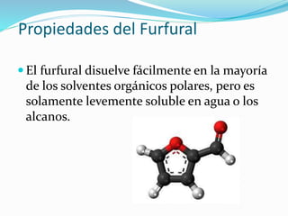 Propiedades del Furfural 
 El furfural disuelve fácilmente en la mayoría 
de los solventes orgánicos polares, pero es 
solamente levemente soluble en agua o los 
alcanos. 
 