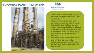 • The furfural extraction unit is a part of
a lube oil complex to produce lube
feed stock.
• It removes a certain amount of
aromatic compounds from the waxy
distillate feed so that the viscosity
index of the waxy distillate produced
in the MEK (methyl ethyl ketone) unit
is a minimum of 101 for 100 N waxy
distillate and 95 for 325N waxy
distillate.
• After the furfural extraction is a G-oil
unit, which is a low severity
hydrotreater removing sulfer from
the Raffinate feed produced by the
furfural unit.
 