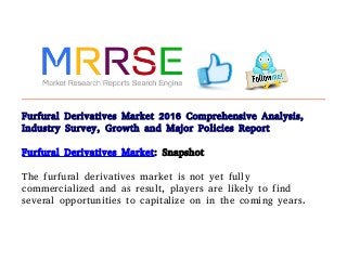 Furfural Derivatives Market 2016 Comprehensive Analysis,
Industry Survey, Growth and Major Policies Report
Furfural Derivatives Market: Snapshot
The furfural derivatives market is not yet fully
commercialized and as result, players are likely to find
several opportunities to capitalize on in the coming years.
 