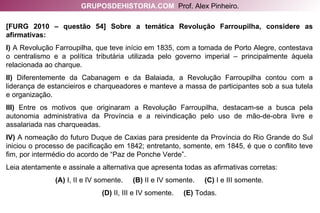 [FURG 2010 – questão 54] Sobre a temática Revolução Farroupilha, considere as afirmativas: I)  A Revolução Farroupilha, que teve início em 1835, com a tomada de Porto Alegre, contestava o centralismo e a política tributária utilizada pelo governo imperial – principalmente àquela relacionada ao charque. II)  Diferentemente da Cabanagem e da Balaiada, a Revolução Farroupilha contou com a liderança de estancieiros e charqueadores e manteve a massa de participantes sob a sua tutela e organização. III)  Entre os motivos que originaram a Revolução Farroupilha, destacam-se a busca pela autonomia administrativa da Província e a reivindicação pelo uso de mão-de-obra livre e assalariada nas charqueadas. IV)  A nomeação do futuro Duque de Caxias para presidente da Província do Rio Grande do Sul iniciou o processo de pacificação em 1842; entretanto, somente, em 1845, é que o conflito teve fim, por intermédio do acordo de “Paz de Ponche Verde”. Leia atentamente e assinale a alternativa que apresenta todas as afirmativas corretas: (A)  I, II e IV somente.  (B)  II e IV somente.  (C)  I e III somente. (D)  II, III e IV somente.  (E)  Todas. GRUPOSDEHISTORIA.COM   Prof. Alex Pinheiro. 