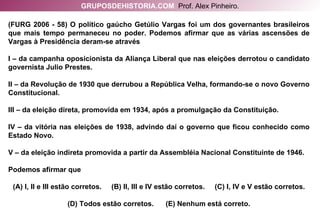 (FURG 2006 - 58) O político gaúcho Getúlio Vargas foi um dos governantes brasileiros que mais tempo permaneceu no poder. Podemos afirmar que as várias ascensões de Vargas à Presidência deram-se através I – da campanha oposicionista da Aliança Liberal que nas eleições derrotou o candidato governista Julio Prestes. II – da Revolução de 1930 que derrubou a República Velha, formando-se o novo Governo Constitucional. III – da eleição direta, promovida em 1934, após a promulgação da Constituição. IV – da vitória nas eleições de 1938, advindo daí o governo que ficou conhecido como Estado Novo. V – da eleição indireta promovida a partir da Assembléia Nacional Constituinte de 1946. Podemos afirmar que (A) I, II e III estão corretos.  (B) II, III e IV estão corretos.  (C) I, IV e V estão corretos. (D) Todos estão corretos.  (E) Nenhum está correto. GRUPOSDEHISTORIA.COM   Prof. Alex Pinheiro. 