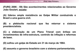 (FURG 2006 - 59) São acontecimentos relacionados ao Governo João Goulart,  exceto : (A) liderou ampla resistência ao Golpe Militar conduzindo o Brasil a uma guerra civil. (B) o plebiscito nacional que fez retornar o sistema presidencialista. (C) a elaboração de um Plano Trienal com ênfase em investimentos de infra-estrutura, controle da inflação e reformas de base. (D) sofreu um golpe de Estado em 31 de março de 1964. (E) assumiu o governo brasileiro com o sistema parlamentarista. GRUPOSDEHISTORIA.COM   Prof. Alex Pinheiro. 