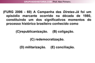 (FURG 2006 - 60) A Campanha das  Diretas-Já  foi um episódio marcante ocorrido na década de 1980, constituindo um dos significativos momentos do processo histórico brasileiro conhecido como republicanização.  (B) coligação.  (C) redemocratização. (D) militarização.  (E) conciliação. GRUPOSDEHISTORIA.COM   Prof. Alex Pinheiro. 