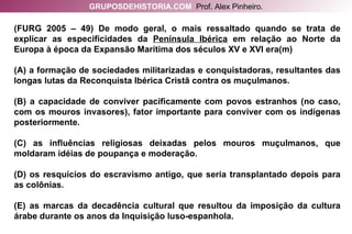 (FURG 2005 – 49) De modo geral, o mais ressaltado quando se trata de explicar as especificidades da  Península Ibérica  em relação ao Norte da Europa à época da Expansão Marítima dos séculos XV e XVI era(m) (A) a formação de sociedades militarizadas e conquistadoras, resultantes das longas lutas da Reconquista Ibérica Cristã contra os muçulmanos. (B) a capacidade de conviver pacificamente com povos estranhos (no caso, com os mouros invasores), fator importante para conviver com os indígenas posteriormente. (C) as influências religiosas deixadas pelos mouros muçulmanos, que moldaram idéias de poupança e moderação. (D) os resquícios do escravismo antigo, que seria transplantado depois para as colônias. (E) as marcas da decadência cultural que resultou da imposição da cultura árabe durante os anos da Inquisição luso-espanhola. GRUPOSDEHISTORIA.COM   Prof. Alex Pinheiro. 