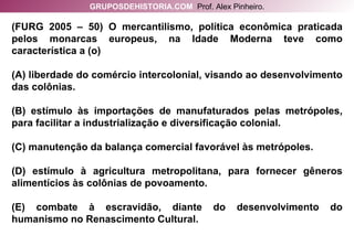 (FURG 2005 – 50) O mercantilismo, política econômica praticada pelos monarcas europeus, na Idade Moderna teve como característica a (o) (A) liberdade do comércio intercolonial, visando ao desenvolvimento das colônias. (B) estímulo às importações de manufaturados pelas metrópoles, para facilitar a industrialização e diversificação colonial. (C) manutenção da balança comercial favorável às metrópoles. (D) estímulo à agricultura metropolitana, para fornecer gêneros alimentícios às colônias de povoamento. (E) combate à escravidão, diante do desenvolvimento do humanismo no Renascimento Cultural. GRUPOSDEHISTORIA.COM   Prof. Alex Pinheiro. 