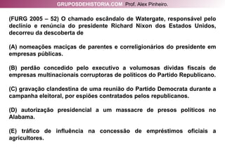 (FURG 2005 – 52) O chamado escândalo de Watergate, responsável pelo declínio e renúncia do presidente Richard Nixon dos Estados Unidos, decorreu da descoberta de (A) nomeações maciças de parentes e correligionários do presidente em empresas públicas. (B) perdão concedido pelo executivo a volumosas dívidas fiscais de empresas multinacionais corruptoras de políticos do Partido Republicano. (C) gravação clandestina de uma reunião do Partido Democrata durante a campanha eleitoral, por espiões contratados pelos republicanos. (D) autorização presidencial a um massacre de presos políticos no Alabama. (E) tráfico de influência na concessão de empréstimos oficiais a agricultores. GRUPOSDEHISTORIA.COM   Prof. Alex Pinheiro. 