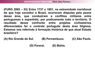 (FURG 2005 – 53) Entre 1737 e 1801, na extremidade meridional do que hoje constitui o Brasil, ocorreram disputas pela posse dessa área, que conduziram a conflitos militares entre portugueses e espanhóis, por praticamente todo o território. O resultado desse confronto entre projetos civilizatórios diferenciados foi o controle português desta área litigiosa. Estamos nos referindo à formação histórica de que atual Estado brasileiro? (A) Rio Grande do Sul.  (B) Pernambuco.  (C) São Paulo. (D) Paraná.  (E) Bahia. GRUPOSDEHISTORIA.COM   Prof. Alex Pinheiro. 