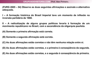 (FURG 2005 – 54) Observe as duas seguintes afirmações e assinale a alternativa adequada. I – A formação histórica do Brasil Imperial teve um momento de inflexão na inversão partidária de 1868. II – A radicalização de alguns grupos políticos levaria à formação de um movimento republicano no Brasil, com a ascendência da oligarquia paulista. (A) Somente a primeira afirmação está correta. (B) Somente a segunda afirmação está correta. (C) As duas afirmações estão corretas e não têm nenhuma relação entre si. (D) As duas afirmações estão corretas, e a primeira é conseqüência da segunda. (E) As duas afirmações estão corretas, e a segunda é conseqüência da primeira. GRUPOSDEHISTORIA.COM   Prof. Alex Pinheiro. 