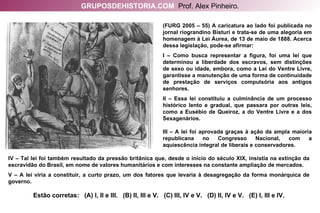 (FURG 2005 – 55) A caricatura ao lado foi publicada no jornal riograndino Bisturi e trata-se de uma alegoria em homenagem à Lei Áurea, de 13 de maio de 1888. Acerca dessa legislação, pode-se afirmar: I – Como busca representar a figura, foi uma lei que determinou a liberdade dos escravos, sem distinções de sexo ou idade, embora, como a Lei do Ventre Livre, garantisse a manutenção de uma forma de continuidade de prestação de serviços compulsória aos antigos senhores. II – Essa lei constituiu a culminância de um processo histórico lento e gradual, que passara por outras leis, como a Eusébio de Queiroz, a do Ventre Livre e a dos Sexagenários. III – A lei foi aprovada graças à ação da ampla maioria republicana no Congresso Nacional, com a aquiescência integral de liberais e conservadores. IV – Tal lei foi também resultado da pressão britânica que, desde o início do século XIX, insistia na extinção da escravidão do Brasil, em nome de valores humanitários e com interesses na constante ampliação de mercados. V – A lei viria a constituir, a curto prazo, um dos fatores que levaria à desagregação da forma monárquica de governo. Estão corretas:  (A) I, II e III.  (B) II, III e V.  (C) III, IV e V.  (D) II, IV e V.  (E) I, III e IV. GRUPOSDEHISTORIA.COM   Prof. Alex Pinheiro. 