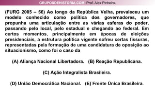 (FURG 2005 – 56) Ao longo da República Velha, prevaleceu um modelo conhecido como política dos governadores, que propunha uma articulação entre as várias esferas do poder, passando pelo local, pelo estadual e chegando ao federal. Em certos momentos, principalmente em épocas de eleições presidenciais, a estrutura política vigente sofreu certas fissuras, representadas pela formação de uma candidatura de oposição ao situacionismo, como foi o caso da (A) Aliança Nacional Libertadora.  (B) Reação Republicana. (C) Ação Integralista Brasileira. (D) União Democrática Nacional.  (E) Frente Única Brasileira. GRUPOSDEHISTORIA.COM   Prof. Alex Pinheiro. 