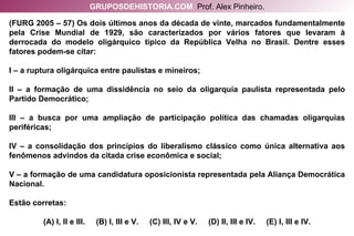 (FURG 2005 – 57) Os dois últimos anos da década de vinte, marcados fundamentalmente pela Crise Mundial de 1929, são caracterizados por vários fatores que levaram à derrocada do modelo oligárquico típico da República Velha no Brasil. Dentre esses fatores podem-se citar: I – a ruptura oligárquica entre paulistas e mineiros; II – a formação de uma dissidência no seio da oligarquia paulista representada pelo Partido Democrático; III – a busca por uma ampliação de participação política das chamadas oligarquias periféricas; IV – a consolidação dos princípios do liberalismo clássico como única alternativa aos fenômenos advindos da citada crise econômica e social; V – a formação de uma candidatura oposicionista representada pela Aliança Democrática Nacional. Estão corretas: (A) I, II e III.  (B) I, III e V.  (C) III, IV e V.  (D) II, III e IV.  (E) I, III e IV. GRUPOSDEHISTORIA.COM   Prof. Alex Pinheiro. 