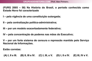 (FURG 2005 – 58) Na História do Brasil, o período conhecido como Estado Novo foi caracterizado I – pela vigência de uma constituição outorgada; II – pela centralização político-administrativa; III – por um modelo exacerbadamente federativo; IV – pela concentração de poderes nas mãos do Executivo; V – por um forte sistema de censura e repressão mantido pelo Serviço Nacional de Informações. Estão corretas:  (A) I, II e III.  (B) II, III e IV.  (C) I, III, e V.  (D) I, II e IV.  (E) III, IV e V. GRUPOSDEHISTORIA.COM   Prof. Alex Pinheiro. 