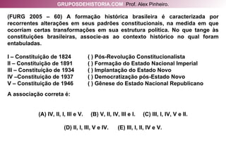 (FURG 2005 – 60) A formação histórica brasileira é caracterizada por recorrentes alterações em seus padrões constitucionais, na medida em que ocorriam certas transformações em sua estrutura política. No que tange às constituições brasileiras, associe-as ao contexto histórico no qual foram entabuladas. I – Constituição de 1824  ( ) Pós-Revolução Constitucionalista II – Constituição de 1891 ( ) Formação do Estado Nacional Imperial III – Constituição de 1934  ( ) Implantação do Estado Novo IV –Constituição de 1937  ( ) Democratização pós-Estado Novo V – Constituição de 1946  ( ) Gênese do Estado Nacional Republicano A associação correta é: (A) IV, II, I, III e V.  (B) V, II, IV, III e I.  (C) III, I, IV, V e II. (D) II, I, III, V e IV.  (E) III, I, II, IV e V. GRUPOSDEHISTORIA.COM   Prof. Alex Pinheiro. 