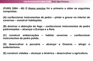 (FURG 2004 - 46) O  Homo erectus  foi o primeiro a obter as seguintes conquistas: (A) confeccionar instrumentos de pedra – pintar e gravar no interior de cavernas – construir habitações. (B) dominar a obtenção do fogo – confeccionar instrumentos de pedra padronizados – alcançar a Europa e a Ásia. (C) construir embarcações – habitar cavernas – confeccionar instrumentos de pedra polida. (D) desenvolver a pecuária – alcançar a Oceania – atingir o sedentarismo. (E) construir cidades – alcançar a América – desenvolver a agricultura. GRUPOSDEHISTORIA.COM   Prof. Alex Pinheiro. 