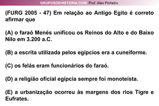 (FURG 2005 - 47) Em relação ao Antigo Egito é correto afirmar que (A) o faraó Menés unificou os Reinos do Alto e do Baixo Nilo em 3.200 a.C. (B) a escrita utilizada pelos egípcios era a cuneiforme. (C) os felás eram funcionários do faraó. (D) a religião oficial egípcia sempre foi monoteísta. (E) a urbanização ocorreu às margens dos rios Tigre e Eufrates. GRUPOSDEHISTORIA.COM   Prof. Alex Pinheiro. 