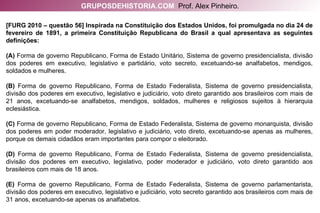 [FURG 2010 – questão 56] Inspirada na Constituição dos Estados Unidos, foi promulgada no dia 24 de fevereiro de 1891, a primeira Constituição Republicana do Brasil a qual apresentava as seguintes definições: (A)  Forma de governo Republicano, Forma de Estado Unitário, Sistema de governo presidencialista, divisão dos poderes em executivo, legislativo e partidário, voto secreto, excetuando-se analfabetos, mendigos, soldados e mulheres. (B)  Forma de governo Republicano, Forma de Estado Federalista, Sistema de governo presidencialista, divisão dos poderes em executivo, legislativo e judiciário, voto direto garantido aos brasileiros com mais de 21 anos, excetuando-se analfabetos, mendigos, soldados, mulheres e religiosos sujeitos à hierarquia eclesiástica. (C)  Forma de governo Republicano, Forma de Estado Federalista, Sistema de governo monarquista, divisão dos poderes em poder moderador, legislativo e judiciário, voto direto, excetuando-se apenas as mulheres, porque os demais cidadãos eram importantes para compor o eleitorado. (D)  Forma de governo Republicano, Forma de Estado Federalista, Sistema de governo presidencialista, divisão dos poderes em executivo, legislativo, poder moderador e judiciário, voto direto garantido aos brasileiros com mais de 18 anos. (E)  Forma de governo Republicano, Forma de Estado Federalista, Sistema de governo parlamentarista, divisão dos poderes em executivo, legislativo e judiciário, voto secreto garantido aos brasileiros com mais de 31 anos, excetuando-se apenas os analfabetos. GRUPOSDEHISTORIA.COM   Prof. Alex Pinheiro. 