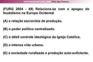 (FURG 2004 - 49) Relaciona-se com o apogeu do feudalismo na Europa Ocidental (A) a relação escravista de produção. (B) o poder político centralizado. (C) o débil controle ideológico da Igreja Católica. (D) a intensa vida urbana. (E) a sociedade ruralizada e produção auto-suficiente. GRUPOSDEHISTORIA.COM   Prof. Alex Pinheiro. 