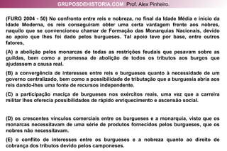 (FURG 2004 - 50) No confronto entre reis e nobreza, no final da Idade Média e início da Idade Moderna, os reis conseguiram obter uma certa vantagem frente aos nobres, naquilo que se convencionou chamar de Formação das Monarquias Nacionais, devido ao apoio que lhes foi dado pelos burgueses. Tal apoio teve por base, entre outros fatores, (A) a abolição pelos monarcas de todas as restrições feudais que pesavam sobre as guildas, bem como a promessa de abolição de todos os tributos aos burgos que ajudassem a causa real. (B) a convergência de interesses entre reis e burgueses quanto à necessidade de um governo centralizado, bem como a possibilidade de tributação que a burguesia abria aos reis dando-lhes uma fonte de recursos independente. (C) a participação maciça de burgueses nos exércitos reais, uma vez que a carreira militar lhes oferecia possibilidades de rápido enriquecimento e ascensão social. (D) os crescentes vínculos comerciais entre os burgueses e a monarquia, visto que os monarcas necessitavam de uma série de produtos fornecidos pelos burgueses, que os nobres não necessitavam. (E) o conflito de interesses entre os burgueses e a nobreza quanto ao direito de cobrança dos tributos devido pelos camponeses. GRUPOSDEHISTORIA.COM   Prof. Alex Pinheiro. 