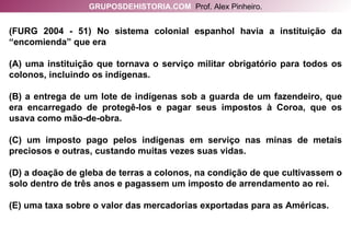(FURG 2004 - 51) No sistema colonial espanhol havia a instituição da “encomienda” que era (A) uma instituição que tornava o serviço militar obrigatório para todos os colonos, incluindo os indígenas. (B) a entrega de um lote de indígenas sob a guarda de um fazendeiro, que era encarregado de protegê-los e pagar seus impostos à Coroa, que os usava como mão-de-obra. (C) um imposto pago pelos indígenas em serviço nas minas de metais preciosos e outras, custando muitas vezes suas vidas. (D) a doação de gleba de terras a colonos, na condição de que cultivassem o solo dentro de três anos e pagassem um imposto de arrendamento ao rei. (E) uma taxa sobre o valor das mercadorias exportadas para as Américas. GRUPOSDEHISTORIA.COM   Prof. Alex Pinheiro. 