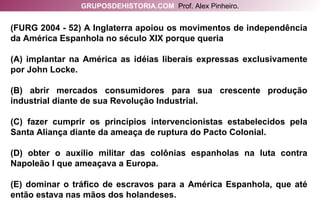 (FURG 2004 - 52) A Inglaterra apoiou os movimentos de independência da América Espanhola no século XIX porque queria (A) implantar na América as idéias liberais expressas exclusivamente por John Locke. (B) abrir mercados consumidores para sua crescente produção industrial diante de sua Revolução Industrial. (C) fazer cumprir os princípios intervencionistas estabelecidos pela Santa Aliança diante da ameaça de ruptura do Pacto Colonial. (D) obter o auxílio militar das colônias espanholas na luta contra Napoleão I que ameaçava a Europa. (E) dominar o tráfico de escravos para a América Espanhola, que até então estava nas mãos dos holandeses. GRUPOSDEHISTORIA.COM   Prof. Alex Pinheiro. 