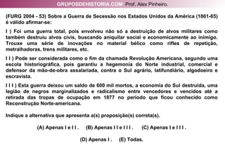 (FURG 2004 - 53) Sobre a Guerra de Secessão nos Estados Unidos da América (1861-65) é válido afirmar-se: I ) Foi uma guerra total, pois envolveu não só a destruição de alvos militares como também destruiu alvos civis, buscando aniquilar social e economicamente ao inimigo. Trouxe uma série de inovações no material bélico como rifles de repetição, metralhadoras, trens militares, etc. I I ) Pode ser considerada como o fim da chamada Revolução Americana, segundo uma escola historiográfica, pois garantiu a hegemonia do Norte industrial, comercial e defensor da mão-de-obra assalariada, contra o Sul agrário, latifundiário, algodoeiro e escravista. I I I ) Esta guerra deixou um saldo de 600 mil mortos, a economia do Sul destruída, uma legião de negros marginalizados e radicalismo entre vencedores e vencidos até a retirada das tropas de ocupação em 1877 no período que ficou conhecido como Reconstrução Norte-americana. Indique a alternativa que apresenta a(s) proposição(s) correta(s). (A) Apenas I e I I .  (B) Apenas I I e I I I .  (C) Apenas I e I I I . (D) Apenas I .  (E) Todas. GRUPOSDEHISTORIA.COM   Prof. Alex Pinheiro. 