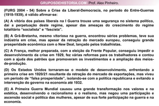 (FURG 2004 - 54) Sobre a Crise da Liberal-Democracia, no período do Entre-Guerras (1918-1939), é válido afirmar-se: (A) A vitória dos países liberais na I Guerra trouxe uma segurança no sistema político, daí a perpetuação deste regime, apesar das ameaças do crescimento do regime totalitário “socialista” e “fascista”. (B) A Grã-Bretanha, mesmo vitoriosa na guerra, encontrou sérios problemas, teve sua indústria em crise, mas apesar da retração do mercado europeu, conseguiu grande prosperidade econômica com o New Deal, lançado pelos trabalhistas. (C) A França, melhor preparada, com a eleição da Frente Popular, conseguiu impedir o desenvolvimento da crise em 1929, fez várias reformas para os trabalhadores e contou com a ajuda dos patrões que promoveram os investimentos e a ampliação dos meios-de-produção. (D) Os Estados Unidos tornaram-se o modelo de desenvolvimento, enfrentando a primeira crise em 1920/21 resultante da retração do mercado de exportações, mas viveu um período de “falsa prosperidade”, isolando-se com a política republicana e evitando a intervenção do governo na economia até 1932. (E) A Primeira Guerra Mundial causou uma grande transformação nos valores e na estética, desenvolvendo o racionalismo e o realismo, mas negou uma participação e ascensão social e política das mulheres, apesar de sua forte participação na guerra e na economia. GRUPOSDEHISTORIA.COM   Prof. Alex Pinheiro. 