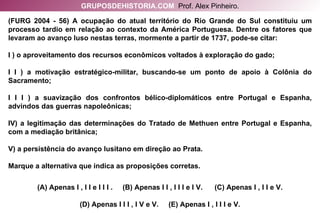 (FURG 2004 - 56) A ocupação do atual território do Rio Grande do Sul constituiu um processo tardio em relação ao contexto da América Portuguesa. Dentre os fatores que levaram ao avanço luso nestas terras, mormente a partir de 1737, pode-se citar: I ) o aproveitamento dos recursos econômicos voltados à exploração do gado; I I ) a motivação estratégico-militar, buscando-se um ponto de apoio à Colônia do Sacramento; I I I ) a suavização dos confrontos bélico-diplomáticos entre Portugal e Espanha, advindos das guerras napoleônicas; IV) a legitimação das determinações do Tratado de Methuen entre Portugal e Espanha, com a mediação britânica; V) a persistência do avanço lusitano em direção ao Prata. Marque a alternativa que indica as proposições corretas. (A) Apenas I , I I e I I I .  (B) Apenas I I , I I I e I V.  (C) Apenas I , I I e V. (D) Apenas I I I , I V e V.  (E) Apenas I , I I I e V. GRUPOSDEHISTORIA.COM   Prof. Alex Pinheiro. 