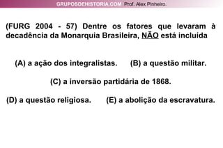 (FURG 2004 - 57) Dentre os fatores que levaram à decadência da Monarquia Brasileira,  NÃO  está incluída (A) a ação dos integralistas.  (B) a questão militar. (C) a inversão partidária de 1868. (D) a questão religiosa.  (E) a abolição da escravatura. GRUPOSDEHISTORIA.COM   Prof. Alex Pinheiro. 