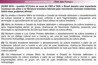 [FURG 2010 – questão 57] Entre os anos de 1920 e 1930, o Brasil assistiu uma impactante mudança nas artes e na literatura brasileira liderada pelo movimento chamado modernista. Sobre esse, podemos afirmar: (A)  Os artistas e literatos Mário de Andrade e Oswald de Andrade defendiam o abrasileiramento da cultura nacional e, dentro do grupo uniforme e sem fragmentações, propuseram uma devoração ou aproveitamento de tudo que fosse valioso na cultura brasileira. (B)  Mário de Andrade e Oswald de Andrade defendiam o estrangeirismo da cultura brasileira e, após fragmentações dentro do grupo, chamou-se de Movimento Dadaísta, propondo uma devoração ou aproveitamento de tudo que fosse valioso na cultura alheia. (C)  Monteiro Lobato e Luís Carlos Prestes defendiam o abrasileiramento da cultura brasileira a partir de um diálogo cultural com o mundo e, em uma de suas tendências, chamou-se de Movimento Antropófago, propondo uma devoração ou aproveitamento da cultura alheia. (D)  Os literatos brasileiros defendiam o abrasileiramento da cultura brasileira a partir de um isolamento cultural com o mundo e, em uma de suas tendências, chamou-se Movimento de Antropofagia, propondo uma devoração ou aproveitamento de tudo que fosse valioso apenas na cultura nacional. (E)  Os intelectuais e artistas Mário de Andrade e Oswald de Andrade defendiam o abrasileiramento da cultura brasileira a partir de um diálogo cultural com o mundo e, após fragmentações dentro do grupo, em uma de suas tendências, chamou-se Movimento de Antropofagia. GRUPOSDEHISTORIA.COM   Prof. Alex Pinheiro. 