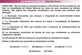 (FURG 2004 - 58) Ao longo da formação brasileira, o Rio Grande do Sul constitui-se em fator de instabilidade do Estado Nacional em vários de seus momentos de inflexão histórica. São alguns dos elementos constitutivos que servem para justificar esta afirmação: I ) a Revolução Farroupilha, que ameaçou a integridade do recém-fundado Estado Monárquico Brasileiro; I I ) a Revolução Federalista, que colocou em xeque a consolidação da República Brasileira; I I I ) a Revolução de 1923, que contribui para o processo de enfraquecimento da República Velha; IV) os movimentos tenentistas da década de vinte que combateram as estruturas oligárquicas vigentes; V) a Revolução de 1930 que demarcou os primórdios da chamada Era Vargas. Indique a alternativa que apresenta as proposições corretas. (A) Apenas I , I I e I I I .  (B) Apenas I I , I I I e V.  (C) Apenas I , I I e V. (D) Nenhuma.  (E) Todas. GRUPOSDEHISTORIA.COM   Prof. Alex Pinheiro. 
