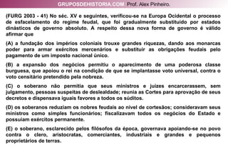 (FURG 2003 - 41) No séc. XV e seguintes, verificou-se na Europa Ocidental o processo de esfacelamento do regime feudal, que foi gradualmente substituído por estados dinásticos de governo absoluto. A respeito dessa nova forma de governo é válido afirmar que (A) a fundação dos impérios coloniais trouxe grandes riquezas, dando aos monarcas poder para armar exércitos mercenários e substituir as obrigações feudais pelo pagamento de um imposto nacional único. (B) a expansão dos negócios permitiu o aparecimento de uma poderosa classe burguesa, que apoiou o rei na condição de que se implantasse voto universal, contra o voto censitário pretendido pela nobreza. (C) o soberano não permitia que seus ministros e juízes encarcerassem, sem julgamento, pessoas suspeitas de deslealdade; reunia as Cortes para aprovação de seus decretos e dispensava iguais favores a todos os súditos. (D) os soberanos reduziam os nobres feudais ao nível de cortesãos; consideravam seus ministros como simples funcionários; fiscalizavam todos os negócios do Estado e possuíam exércitos permanente. (E) o soberano, esclarecido pelos filósofos da época, governava apoiando-se no povo contra o clero, aristocratas, comerciantes, industriais e grandes e pequenos proprietários de terras. GRUPOSDEHISTORIA.COM   Prof. Alex Pinheiro. 
