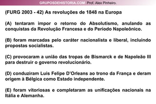 (FURG 2003 - 42) As revoluções de 1848 na Europa (A) tentaram impor o retorno do Absolutismo, anulando as conquistas da Revolução Francesa e do Período Napoleônico. (B) foram marcadas pelo caráter nacionalista e liberal, incluindo propostas socialistas. (C) provocaram a união das tropas de Bismarck e de Napoleão III para destruir o governo revolucionário. (D) conduziram Luis Felipe D’Orleans ao trono da França e deram origem à Bélgica como Estado independente. (E) foram vitoriosas e completaram as unificações nacionais na Itália e Alemanha. GRUPOSDEHISTORIA.COM   Prof. Alex Pinheiro. 
