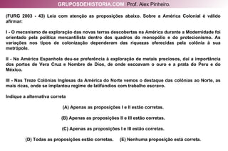 (FURG 2003 - 43) Leia com atenção as proposições abaixo. Sobre a América Colonial é válido afirmar: I - O mecanismo de exploração das novas terras descobertas na América durante a Modernidade foi orientado pela política mercantilista dentro dos quadros do monopólio e do protecionismo. As variações nos tipos de colonização dependeram das riquezas oferecidas pela colônia à sua metrópole. II - Na América Espanhola deu-se preferência à exploração de metais preciosos, daí a importância dos portos de Vera Cruz e Nombre de Dios, de onde escoavam o ouro e a prata do Peru e do México. III - Nas Treze Colônias Inglesas da América do Norte vemos o destaque das colônias ao Norte, as mais ricas, onde se implantou regime de latifúndios com trabalho escravo. Indique a alternativa correta (A) Apenas as proposições I e II estão corretas. (B) Apenas as proposições II e III estão corretas. (C) Apenas as proposições I e III estão corretas. (D) Todas as proposições estão corretas.  (E) Nenhuma proposição está correta. GRUPOSDEHISTORIA.COM   Prof. Alex Pinheiro. 