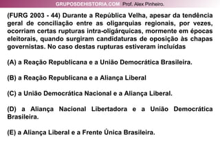 (FURG 2003 - 44) Durante a República Velha, apesar da tendência geral de conciliação entre as oligarquias regionais, por vezes, ocorriam certas rupturas intra-oligárquicas, mormente em épocas eleitorais, quando surgiram candidaturas de oposição às chapas governistas. No caso destas rupturas estiveram incluídas (A) a Reação Republicana e a União Democrática Brasileira. (B) a Reação Republicana e a Aliança Liberal (C) a União Democrática Nacional e a Aliança Liberal. (D) a Aliança Nacional Libertadora e a União Democrática Brasileira. (E) a Aliança Liberal e a Frente Única Brasileira. GRUPOSDEHISTORIA.COM   Prof. Alex Pinheiro. 