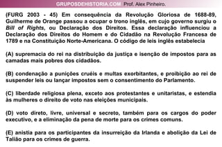 (FURG 2003 - 45) Em consequência da Revolução Gloriosa de 1688-89, Guilherme de Orange passou a ocupar o trono inglês, em cujo governo surgiu o  Bill of Rights , ou Declaração dos Direitos. Essa declaração influenciou a Declaração dos Direitos do Homem e do Cidadão na Revolução Francesa de 1789 e na Constituição Norte-Americana. O código de leis inglês estabelecia (A) supremacia do rei na distribuição da justiça e isenção de impostos para as camadas mais pobres dos cidadãos. (B) condenação a punições cruéis e multas exorbitantes, e proibição ao rei de suspender leis ou lançar impostos sem o consentimento do Parlamento. (C) liberdade religiosa plena, exceto aos protestantes e unitaristas, e estendia às mulheres o direito de voto nas eleições municipais. (D) voto direto, livre, universal e secreto, também para os cargos do poder executivo, e a eliminação da pena de morte para os crimes comuns. (E) anistia para os participantes da insurreição da Irlanda e abolição da Lei de Talião para os crimes de guerra. GRUPOSDEHISTORIA.COM   Prof. Alex Pinheiro. 
