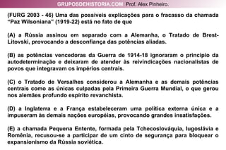 (FURG 2003 - 46) Uma das possíveis explicações para o fracasso da chamada “Paz Wilsoniana” (1919-22) está no fato de que (A) a Rússia assinou em separado com a Alemanha, o Tratado de Brest-Litovski, provocando a desconfiança das potências aliadas. (B) as potências vencedoras da Guerra de 1914-18 ignoraram o princípio da autodeterminação e deixaram de atender às reivindicações nacionalistas de povos que integravam os impérios centrais. (C) o Tratado de Versalhes considerou a Alemanha e as demais potências centrais como as únicas culpadas pela Primeira Guerra Mundial, o que gerou nos alemães profundo espírito revanchista. (D) a Inglaterra e a França estabeleceram uma política externa única e a impuseram às demais nações européias, provocando grandes insatisfações. (E) a chamada Pequena Entente, formada pela Tchecoslováquia, Iugoslávia e Romênia, recusou-se a participar de um cinto de segurança para bloquear o expansionismo da Rússia soviética. GRUPOSDEHISTORIA.COM   Prof. Alex Pinheiro. 